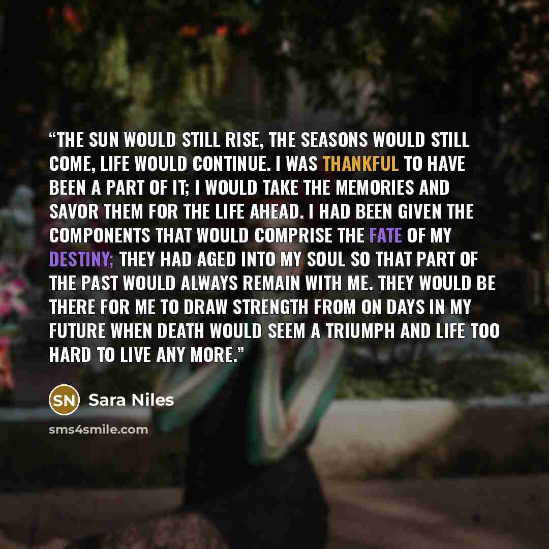 “The sun would still rise, the seasons would still come, life would continue. I was thankful to have been a part of it; I would take the memories and savor them for the life ahead. I had been given the components that would comprise the fate of my destiny; they had aged into my soul so that part of…” quote by Sara Niles