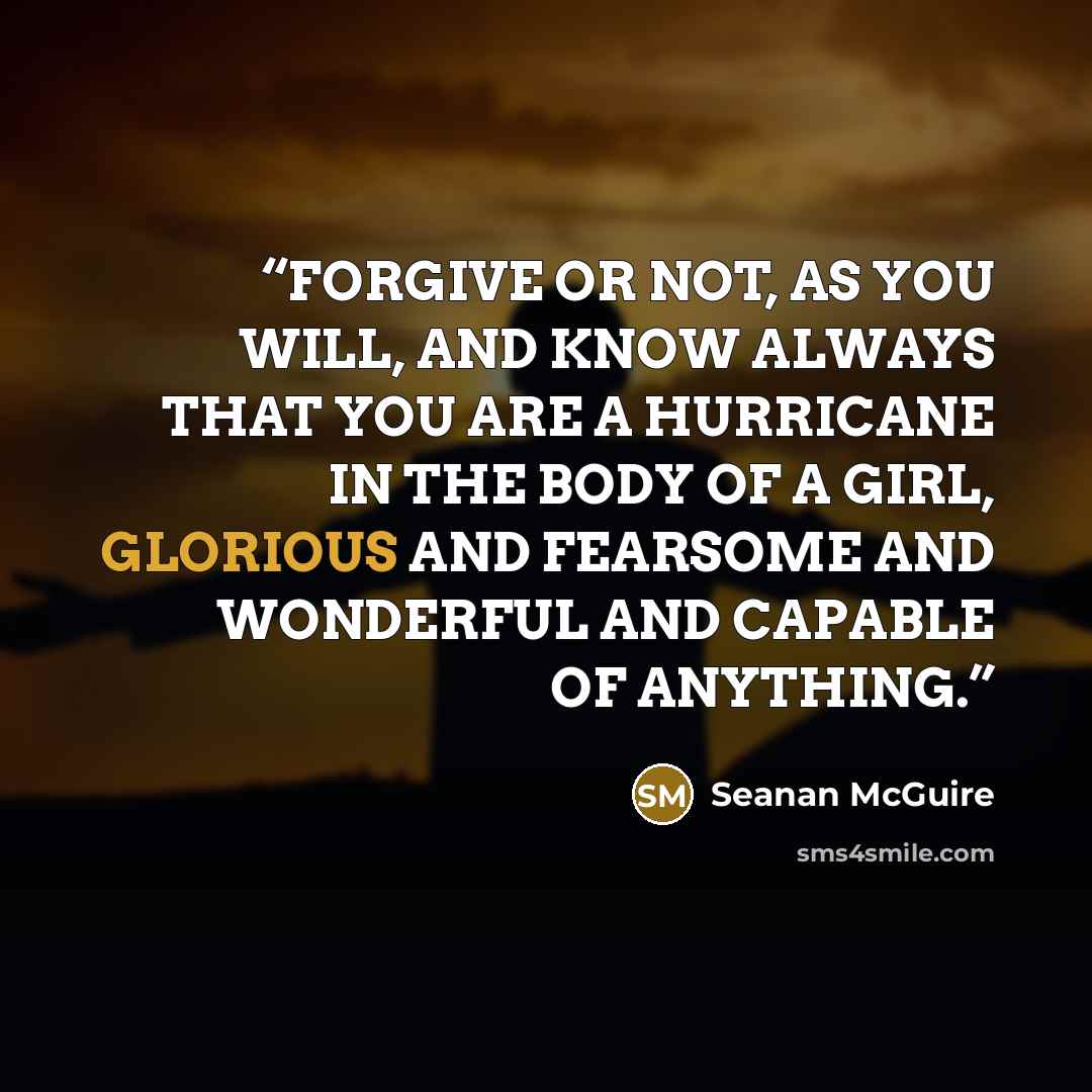 “FORGIVE OR NOT, AS YOU WILL, AND KNOW ALWAYS THAT YOU ARE A HURRICANE IN THE BODY OF A GIRL, GLORIOUS AND FEARSOME AND WONDERFUL AND CAPABLE OF ANYTHING.” quote by Seanan McGuire