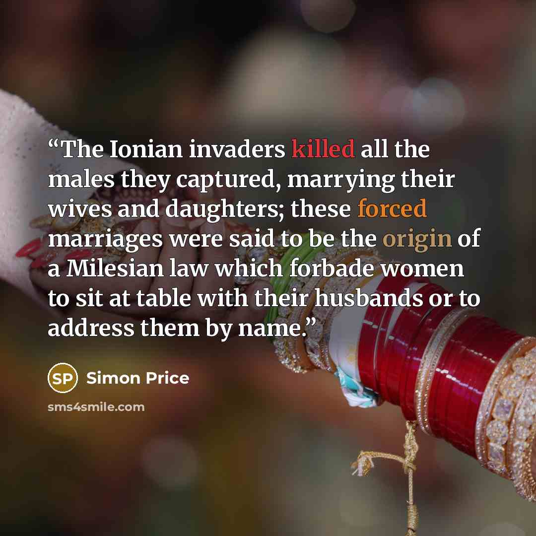 “The Ionian invaders killed all the males they captured, marrying their wives and daughters; these forced marriages were said to be the origin of a Milesian law which forbade women to sit at table with their husbands or to address them by name.” quote by Simon Price