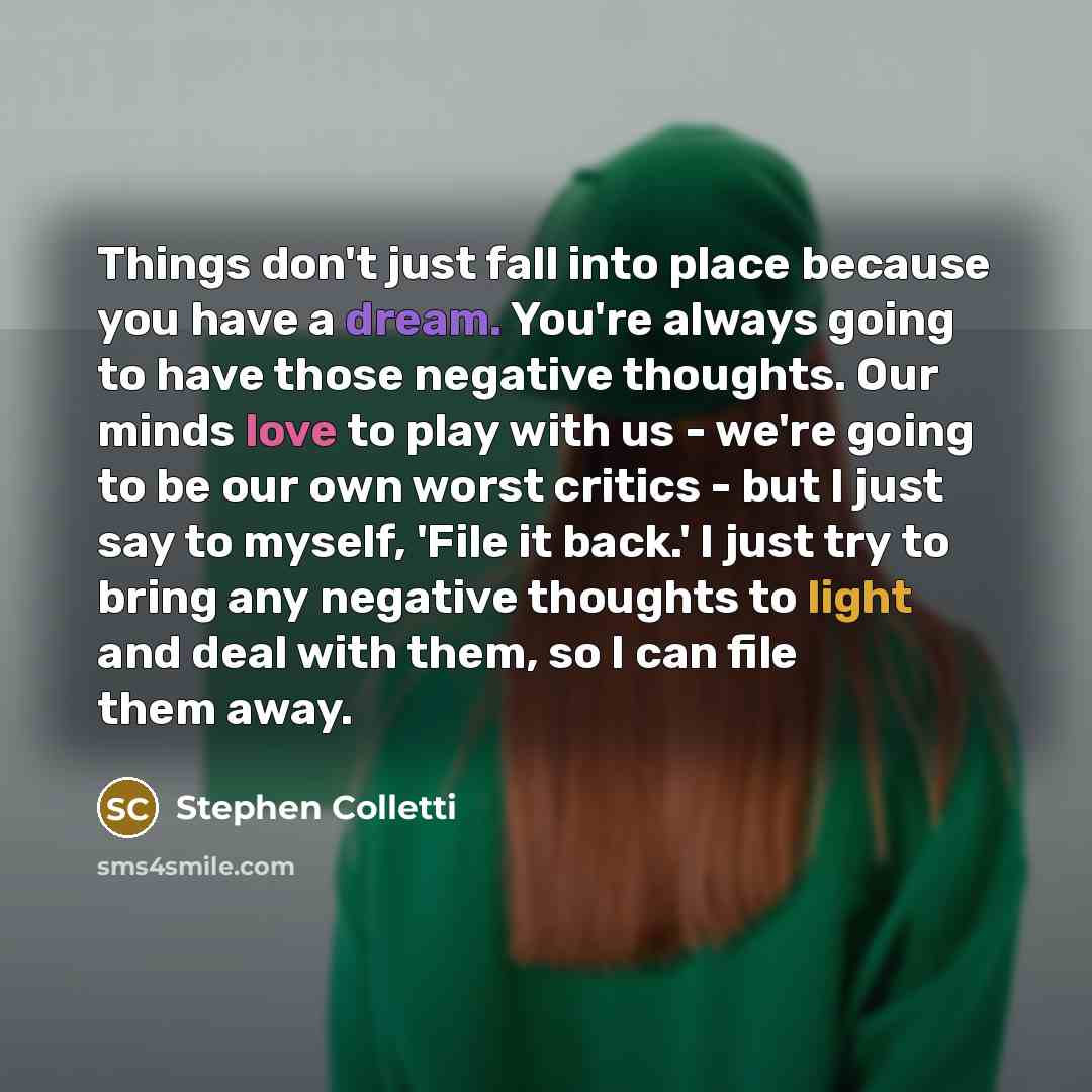 “Things don't just fall into place because you have a dream. You're always going to have those negative thoughts. Our minds love to play with us - we're going to be our own worst critics - but I just say to myself, 'File it back.' I just try to bring any negative thoughts to light and deal with…” quote by Stephen Colletti