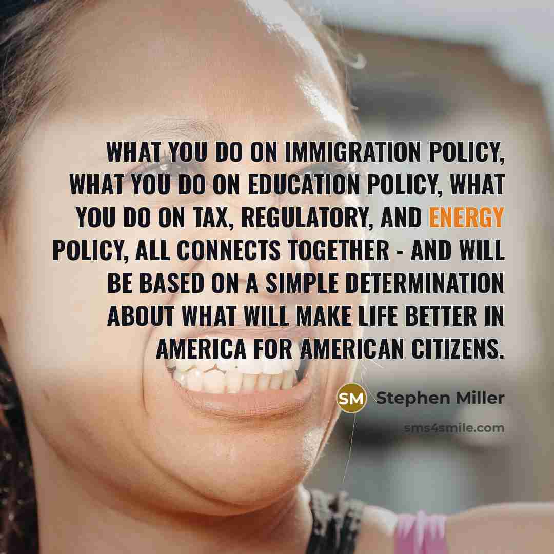“What you do on immigration policy, what you do on education policy, what you do on tax, regulatory, and energy policy, all connects together - and will be based on a simple determination about what will make life better in America for American citizens.” quote by Stephen Miller