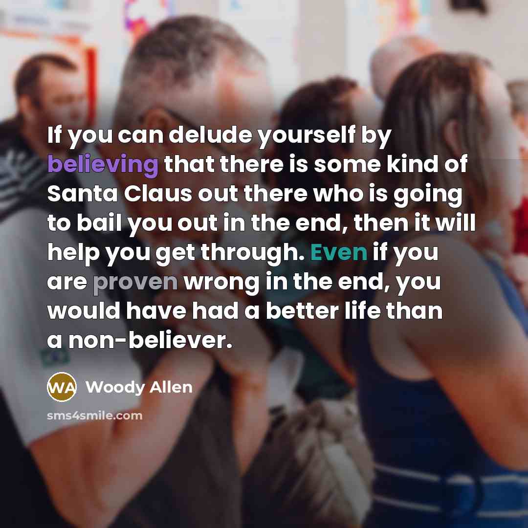 “If you can delude yourself by believing that there is some kind of Santa Claus out there who is going to bail you out in the end, then it will help you get through. Even if you are proven wrong in the end, you would have had a better life than a non-believer.” quote by Woody Allen
