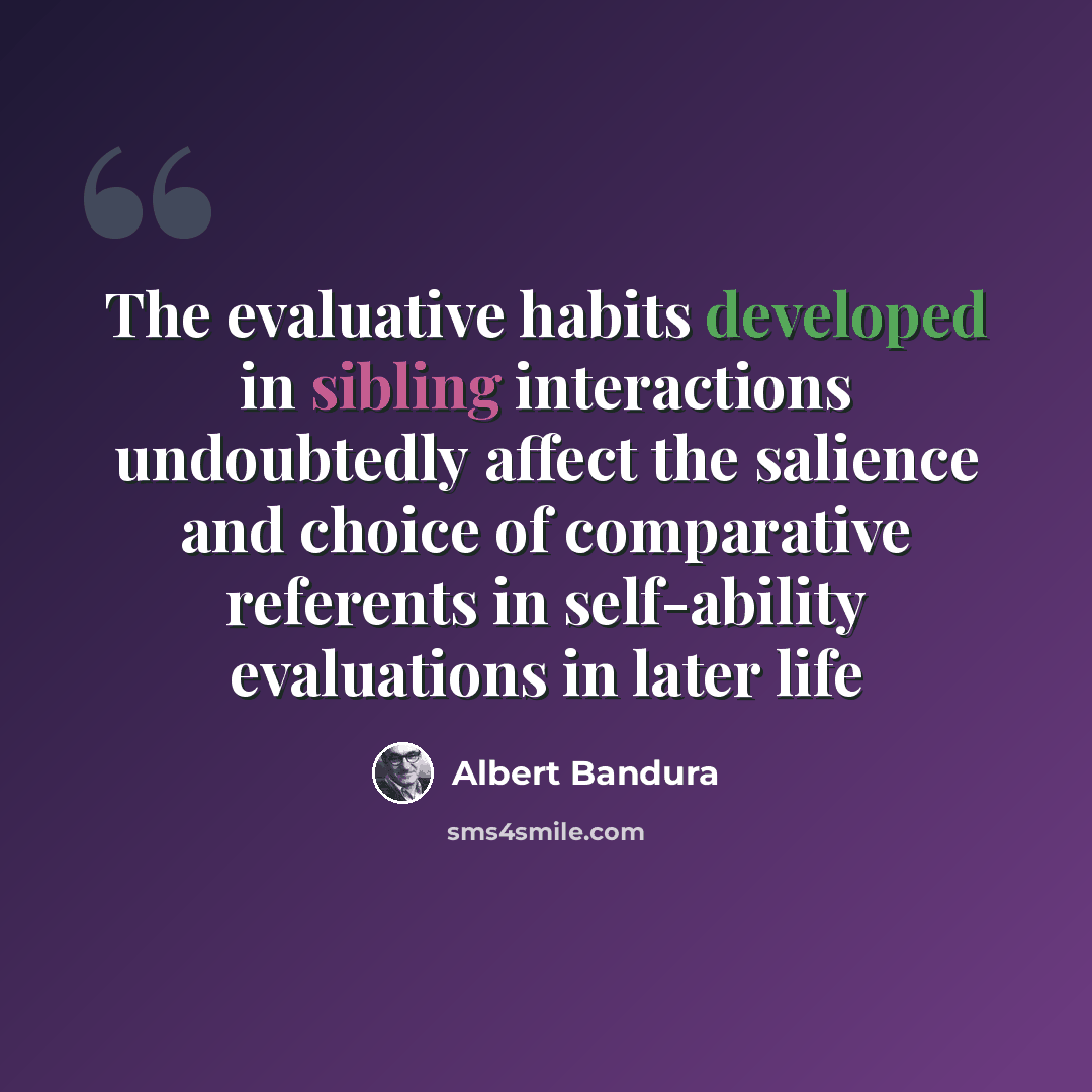 “The evaluative habits developed in sibling interactions undoubtedly affect the salience and choice of comparative referents in self-ability evaluations in later life” quote by Albert Bandura