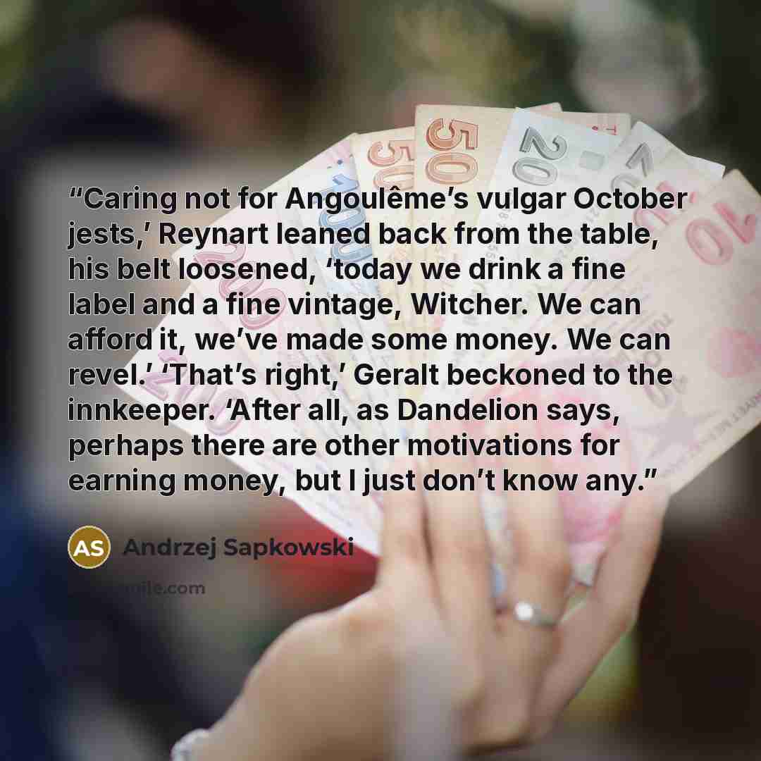 “Caring not for Angoulême’s vulgar October jests,’ Reynart leaned back from the table, his belt loosened, ‘today we drink a fine label and a fine vintage, Witcher. We can afford it, we’ve made some money. We can revel.’ ‘That’s right,’ Geralt beckoned to the innkeeper. ‘After all, as Dandelion…” quote by Andrzej Sapkowski