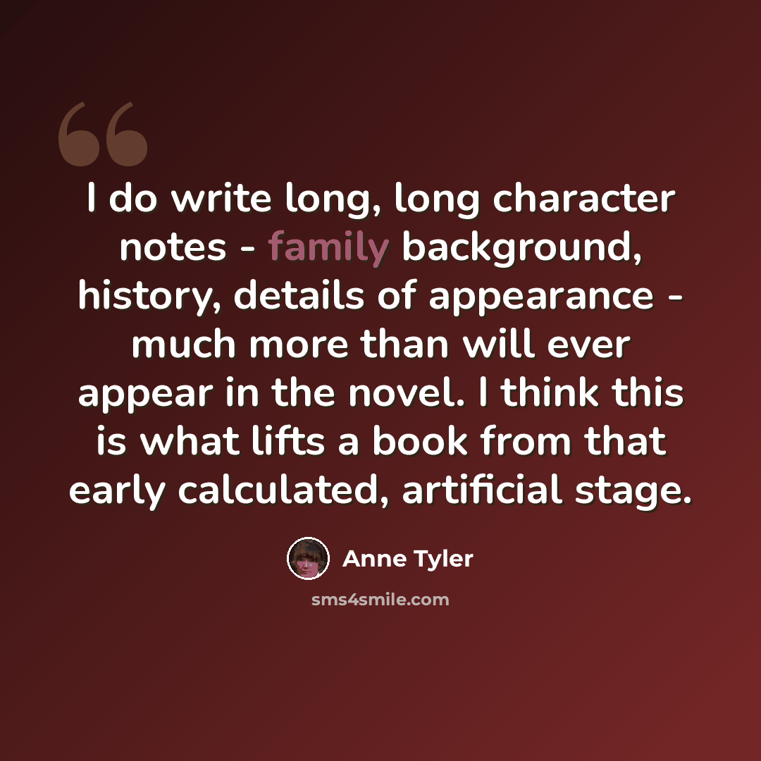 “I do write long, long character notes - family background, history, details of appearance - much more than will ever appear in the novel. I think this is what lifts a book from that early calculated, artificial stage.” quote by Anne Tyler