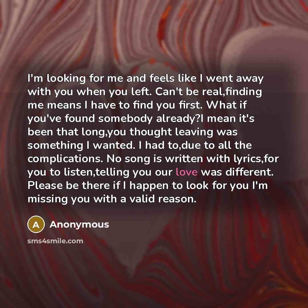 “I'm looking for me and feels like I went away with you when you left. Can't be real,finding me means I have to find you first. What if you've found somebody already?I mean it's been that long,you thought leaving was something I wanted. I had to,due to all the complications. No song is written with…” quote by Anonymous