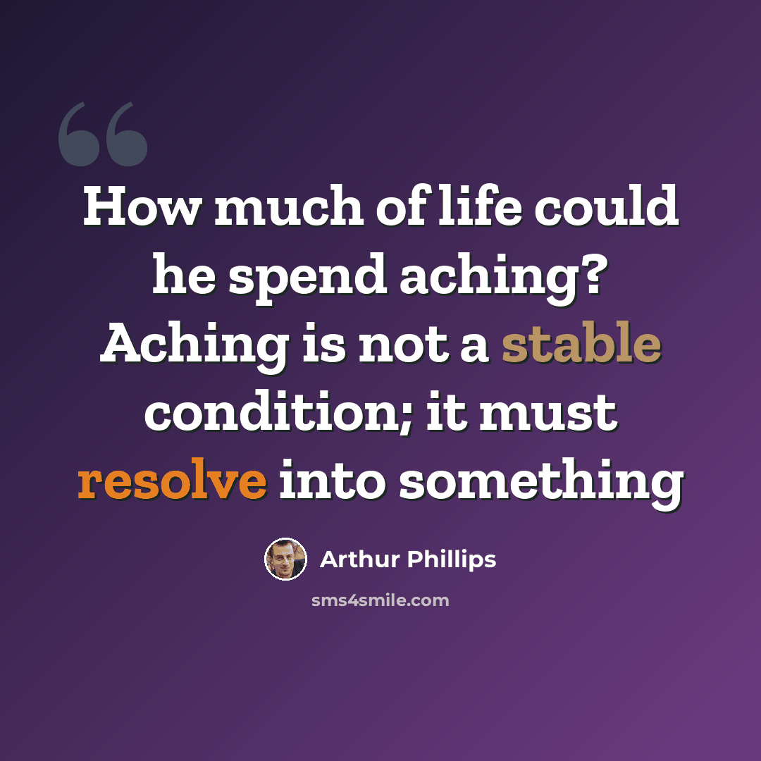 “How much of life could he spend aching? Aching is not a stable condition; it must resolve into something” quote by Arthur Phillips
