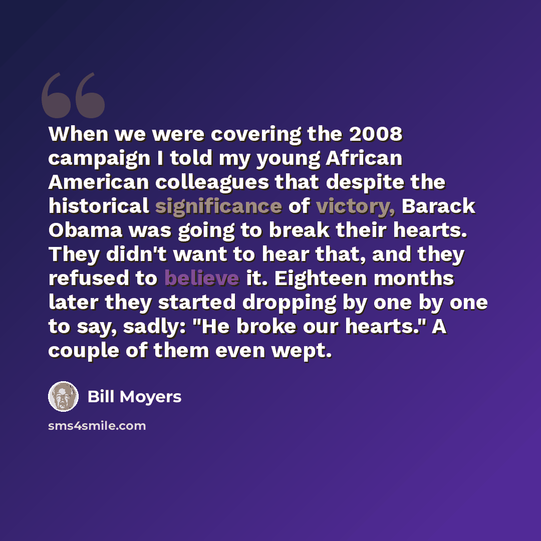“When we were covering the 2008 campaign I told my young African American colleagues that despite the historical significance of victory, Barack Obama was going to break their hearts. They didn't want to hear that, and they refused to believe it. Eighteen months later they started dropping by one…” quote by Bill Moyers
