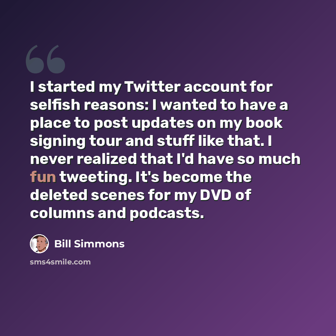 “I started my Twitter account for selfish reasons: I wanted to have a place to post updates on my book signing tour and stuff like that. I never realized that I'd have so much fun tweeting. It's become the deleted scenes for my DVD of columns and podcasts.” quote by Bill Simmons