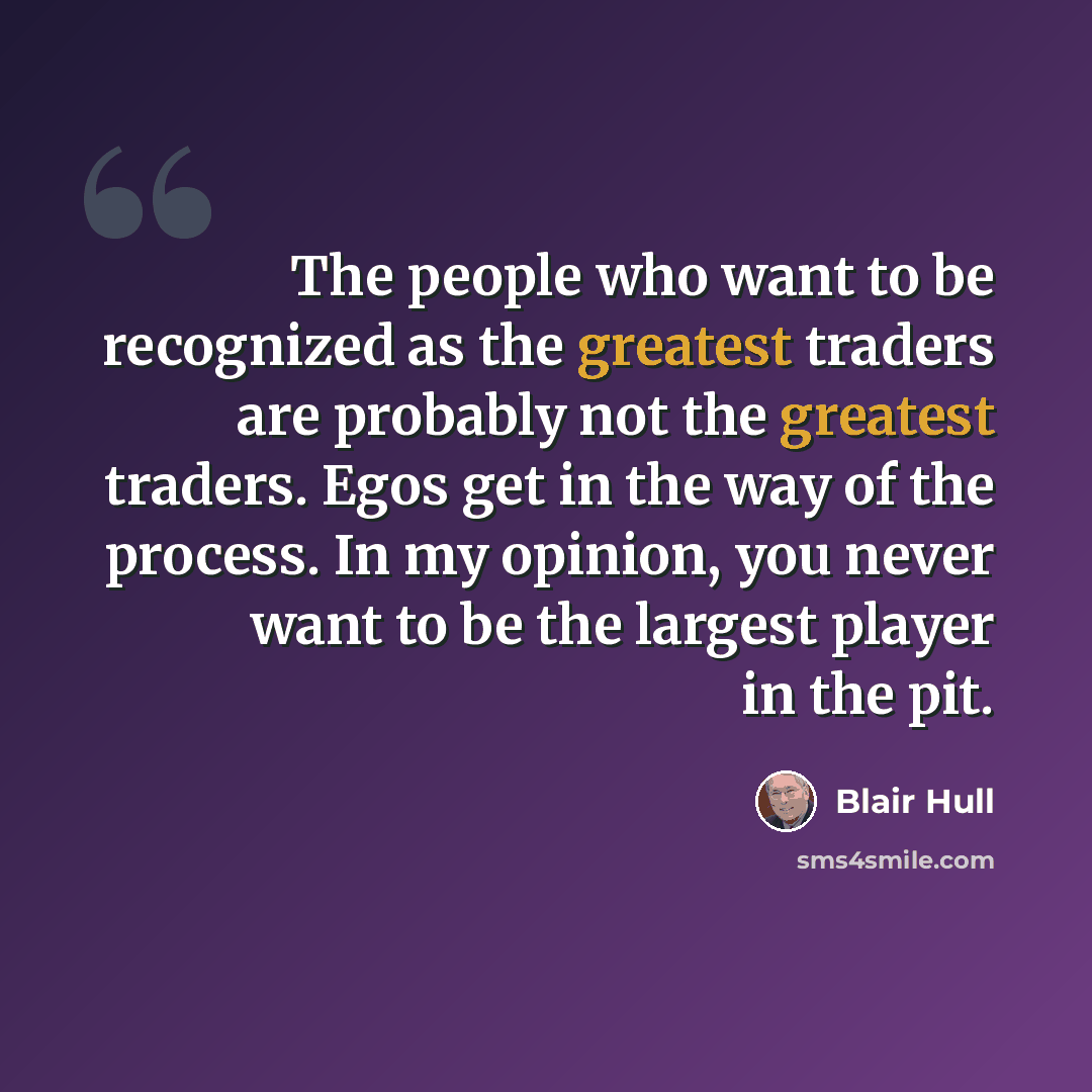 “The people who want to be recognized as the greatest traders are probably not the greatest traders. Egos get in the way of the process. In my opinion, you never want to be the largest player in the pit.” quote by Blair Hull
