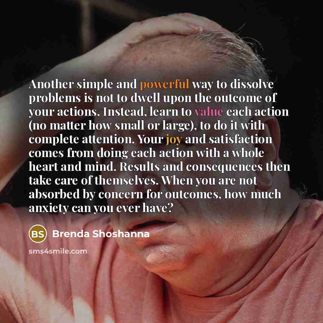 “Another simple and powerful way to dissolve problems is not to dwell upon the outcome of your actions. Instead, learn to value each action (no matter how small or large), to do it with complete attention. Your joy and satisfaction comes from doing each action with a whole heart and mind. Results…” quote by Brenda Shoshanna