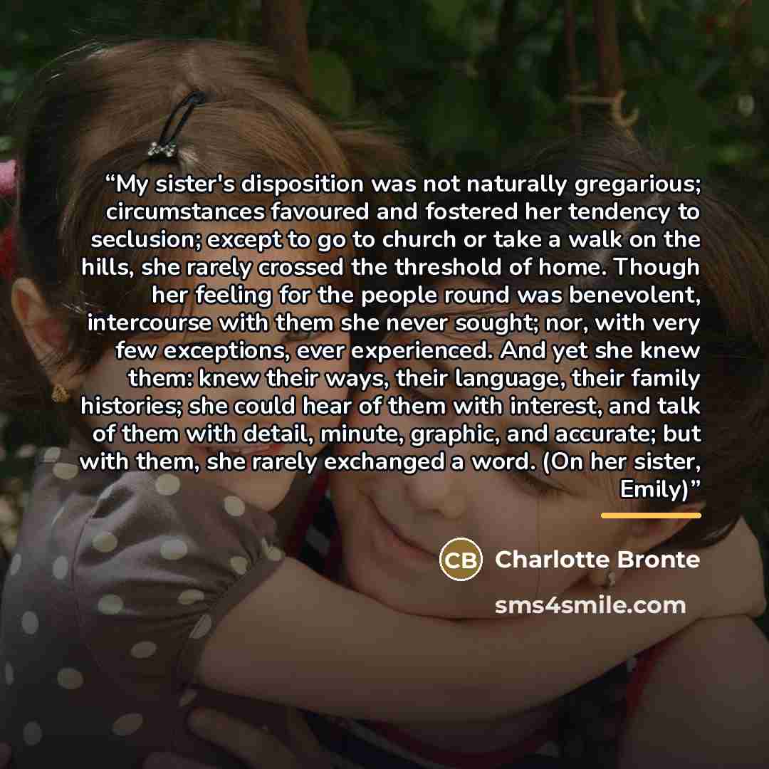 “My sister's disposition was not naturally gregarious; circumstances favoured and fostered her tendency to seclusion; except to go to church or take a walk on the hills, she rarely crossed the threshold of home. Though her feeling for the people round was benevolent, intercourse with them she never…” quote by Charlotte Brontë