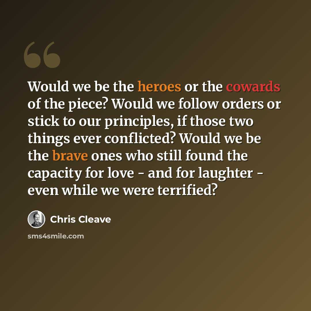 “Would we be the heroes or the cowards of the piece? Would we follow orders or stick to our principles, if those two things ever conflicted? Would we be the brave ones who still found the capacity for love - and for laughter - even while we were terrified?” quote by Chris Cleave