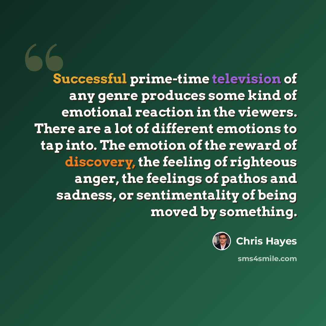 “Successful prime-time television of any genre produces some kind of emotional reaction in the viewers. There are a lot of different emotions to tap into. The emotion of the reward of discovery, the feeling of righteous anger, the feelings of pathos and sadness, or sentimentality of being moved by…” quote by Chris Hayes