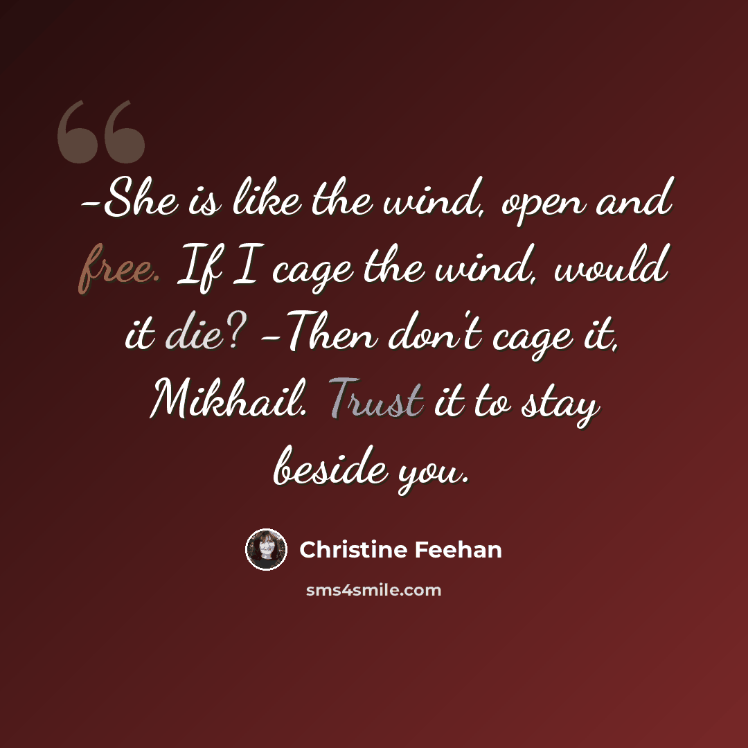 “-She is like the wind, open and free. If I cage the wind, would it die? -Then don't cage it, Mikhail. Trust it to stay beside you.” quote by Christine Feehan