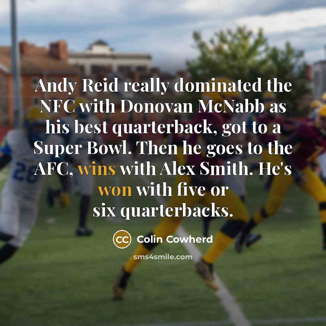 “Andy Reid really dominated the NFC with Donovan McNabb as his best quarterback, got to a Super Bowl. Then he goes to the AFC, wins with Alex Smith. He's won with five or six quarterbacks.” quote by Colin Cowherd