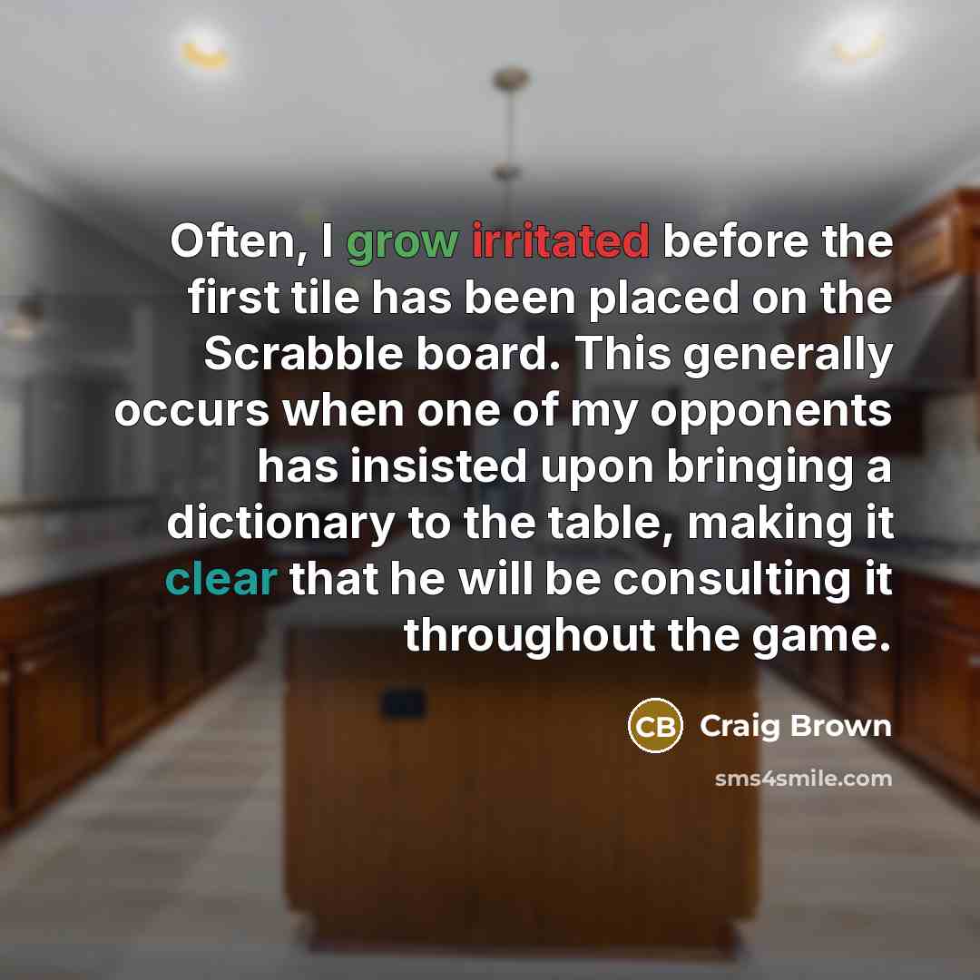 “Often, I grow irritated before the first tile has been placed on the Scrabble board. This generally occurs when one of my opponents has insisted upon bringing a dictionary to the table, making it clear that he will be consulting it throughout the game.” quote by Craig Brown