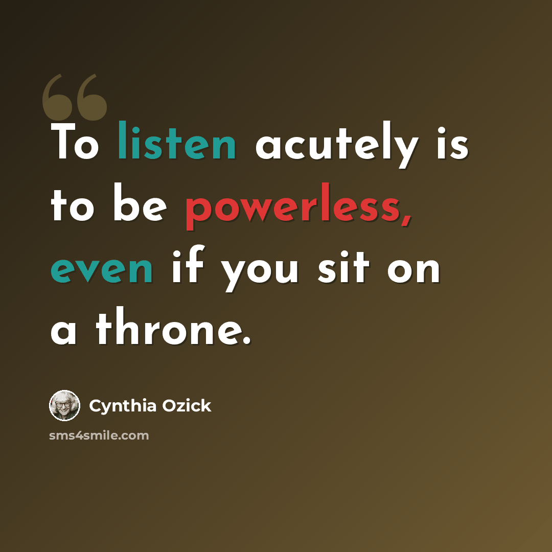 “To listen acutely is to be powerless, even if you sit on a throne.” quote by Cynthia Ozick