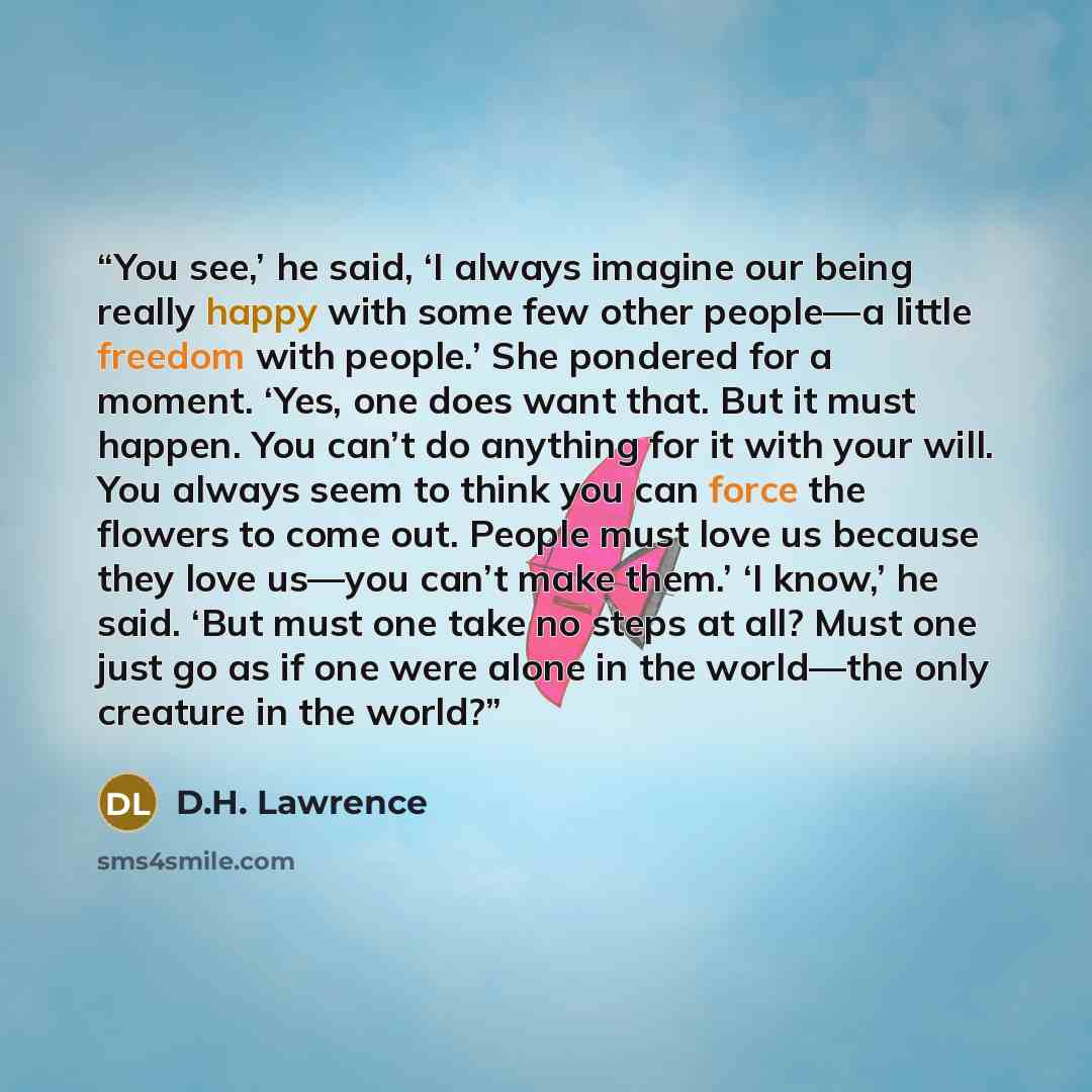 “You see,’ he said, ‘I always imagine our being really happy with some few other people—a little freedom with people.’ She pondered for a moment. ‘Yes, one does want that. But it must happen. You can’t do anything for it with your will. You always seem to think you can force the flowers to come…” quote by D.H. Lawrence