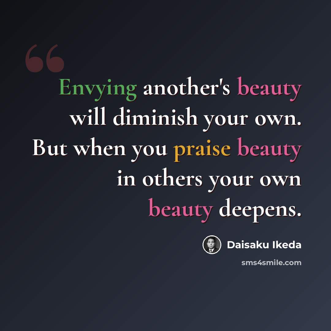 “Envying another's beauty will diminish your own. But when you praise beauty in others your own beauty deepens.” quote by Daisaku Ikeda