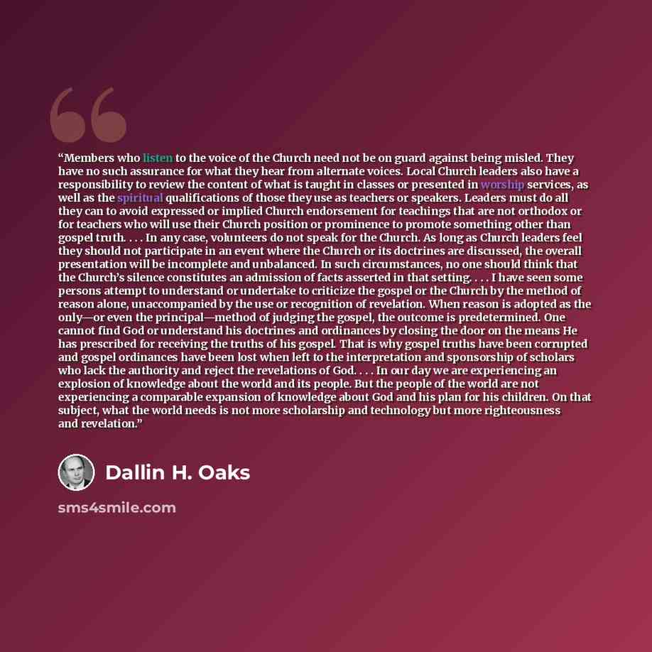 “Members who listen to the voice of the Church need not be on guard against being misled. They have no such assurance for what they hear from alternate voices. Local Church leaders also have a responsibility to review the content of what is taught in classes or presented in worship services, as…” quote by Dallin H. Oaks