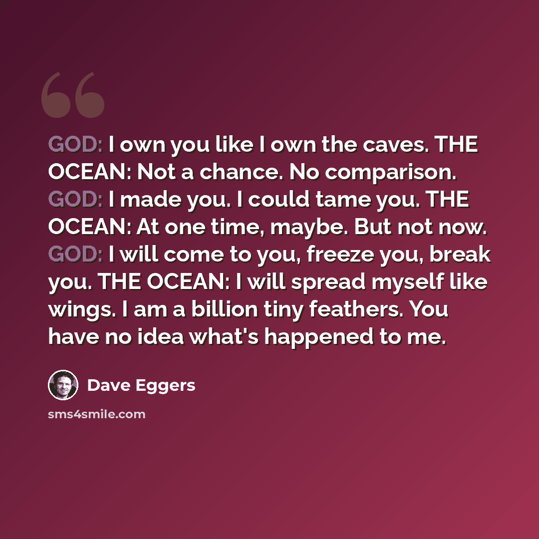“GOD: I own you like I own the caves. THE OCEAN: Not a chance. No comparison. GOD: I made you. I could tame you. THE OCEAN: At one time, maybe. But not now. GOD: I will come to you, freeze you, break you. THE OCEAN: I will spread myself like wings. I am a billion tiny feathers. You have no idea…” quote by Dave Eggers