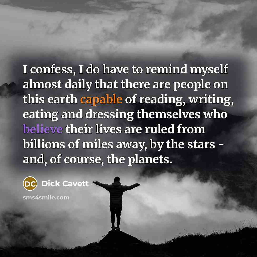 “I confess, I do have to remind myself almost daily that there are people on this earth capable of reading, writing, eating and dressing themselves who believe their lives are ruled from billions of miles away, by the stars - and, of course, the planets.” quote by Dick Cavett