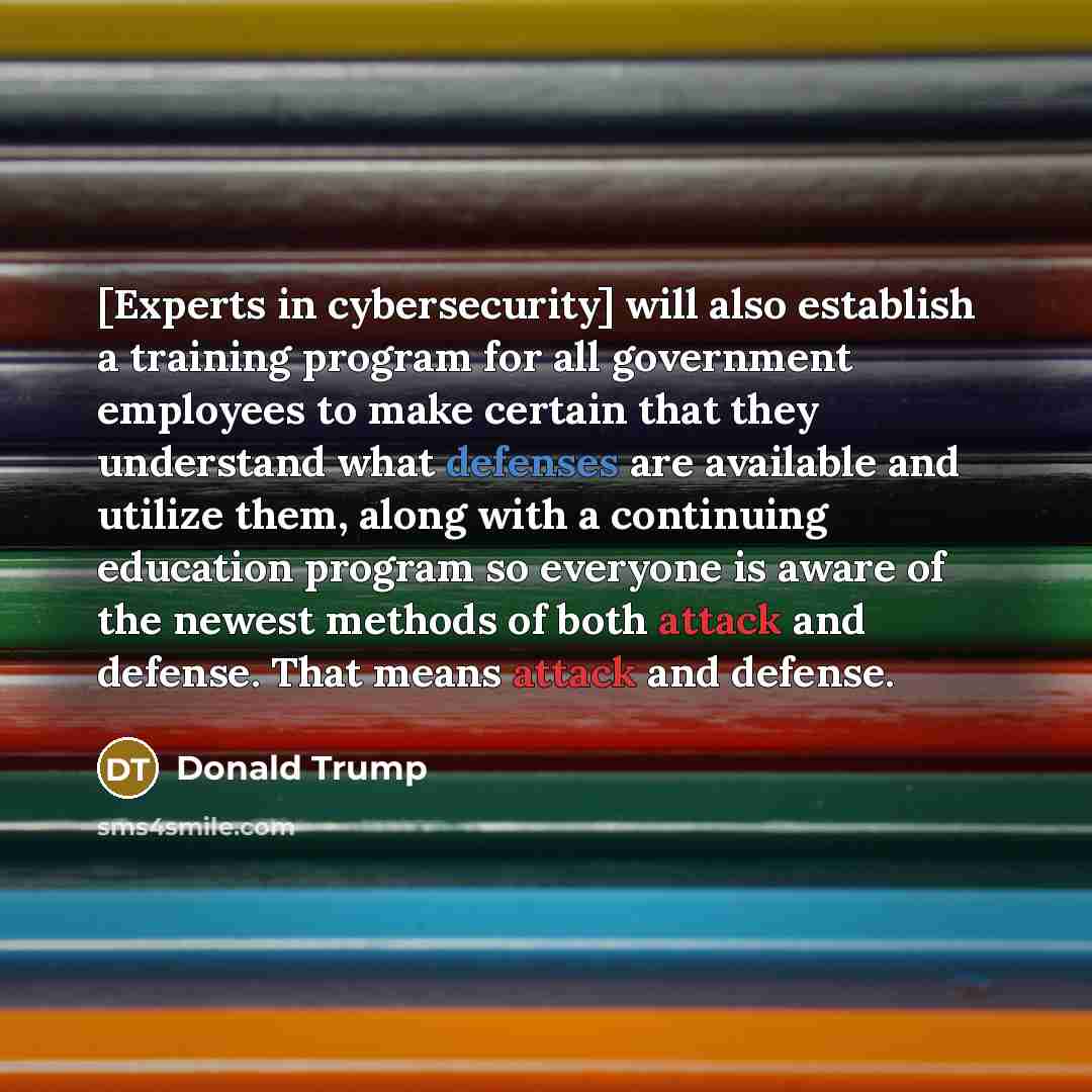 “[Experts in cybersecurity] will also establish a training program for all government employees to make certain that they understand what defenses are available and utilize them, along with a continuing education program so everyone is aware of the newest methods of both attack and defense. That…” quote by Donald Trump