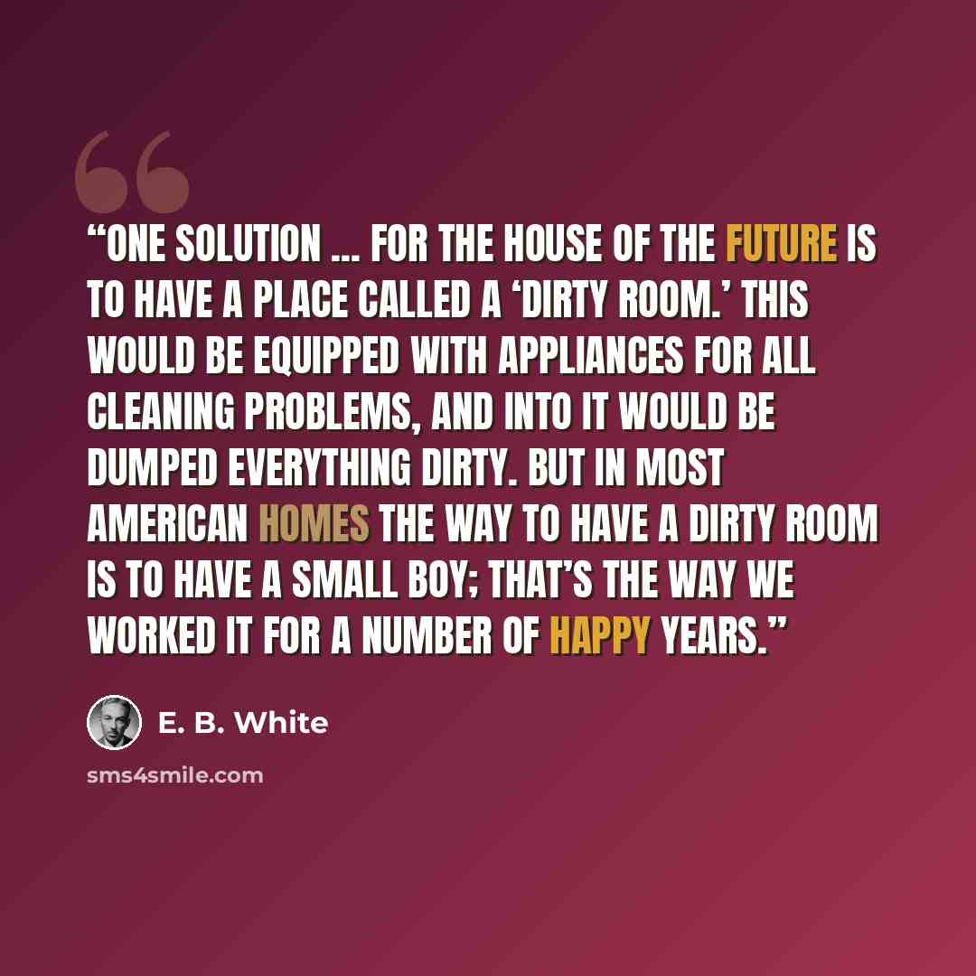 “One solution ... for the house of the future is to have a place called a ‘dirty room.’ This would be equipped with appliances for all cleaning problems, and into it would be dumped everything dirty. But in most American homes the way to have a dirty room is to have a small boy; that’s the way we…” quote by E. B. White