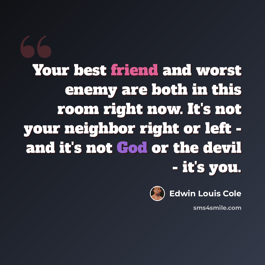 “Your best friend and worst enemy are both in this room right now. It's not your neighbor right or left - and it's not God or the devil - it's you.” quote by Edwin Louis Cole