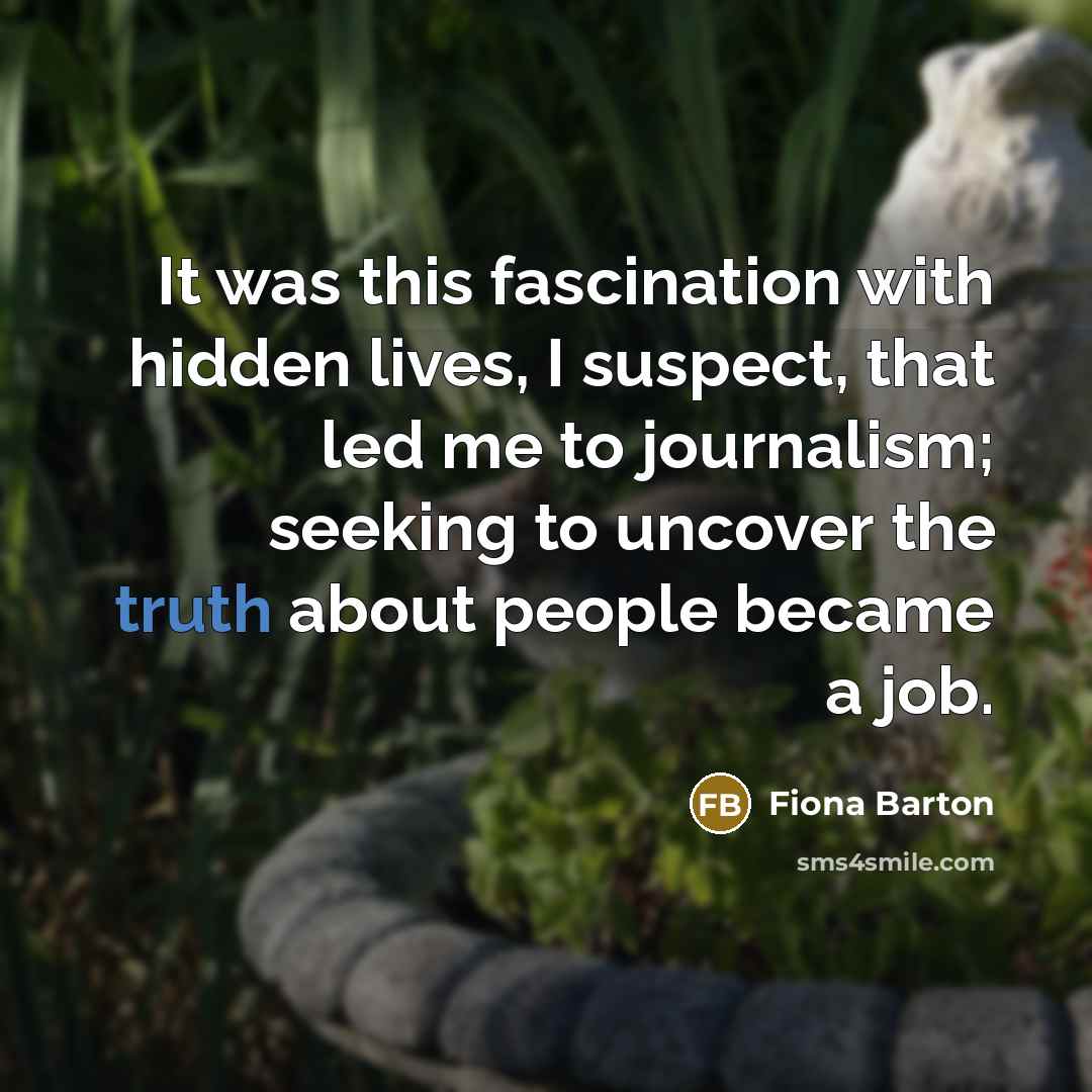 “It was this fascination with hidden lives, I suspect, that led me to journalism; seeking to uncover the truth about people became a job.” quote by Fiona Barton