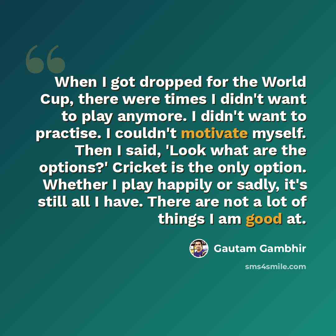 “When I got dropped for the World Cup, there were times I didn't want to play anymore. I didn't want to practise. I couldn't motivate myself. Then I said, 'Look what are the options?' Cricket is the only option. Whether I play happily or sadly, it's still all I have. There are not a lot of things I…” quote by Gautam Gambhir