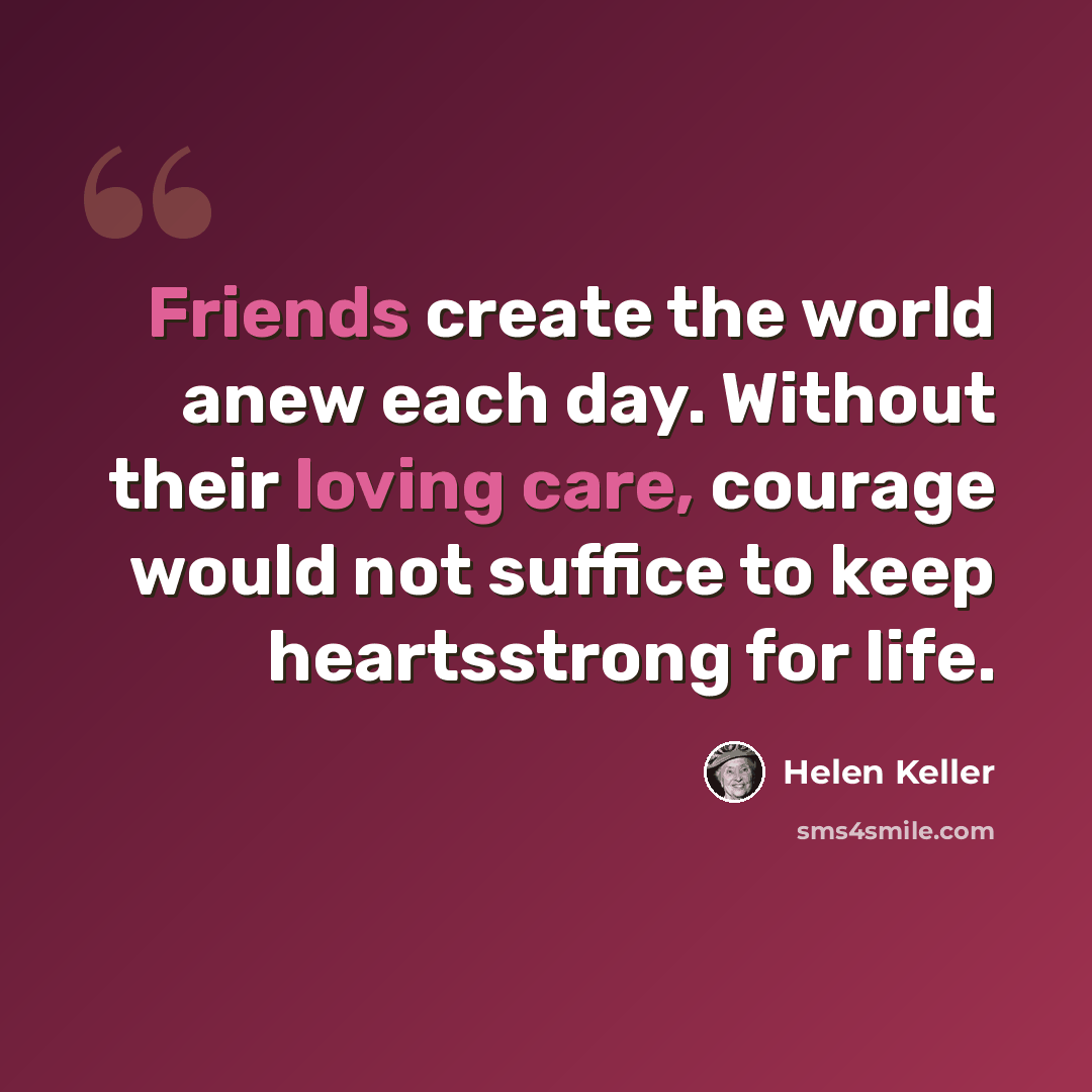 “Friends create the world anew each day. Without their loving care, courage would not suffice to keep heartsstrong for life.” quote by Helen Keller