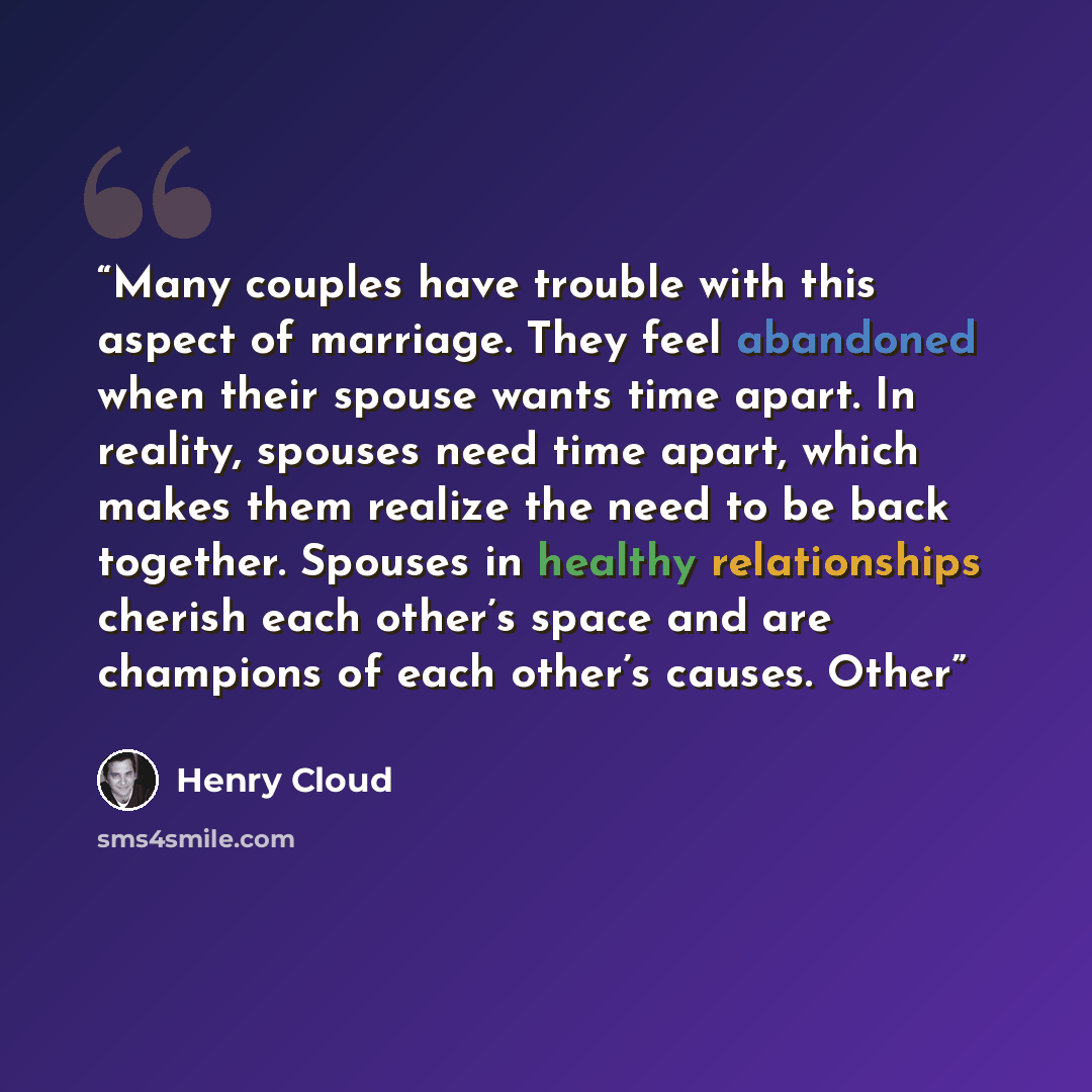 “Many couples have trouble with this aspect of marriage. They feel abandoned when their spouse wants time apart. In reality, spouses need time apart, which makes them realize the need to be back together. Spouses in healthy relationships cherish each other’s space and are champions of each other’s…” quote by Henry Cloud