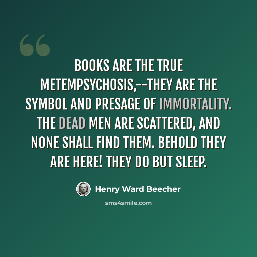 “Books are the true metempsychosis,--they are the symbol and presage of immortality. The dead men are scattered, and none shall find them. Behold they are here! they do but sleep.” quote by Henry Ward Beecher