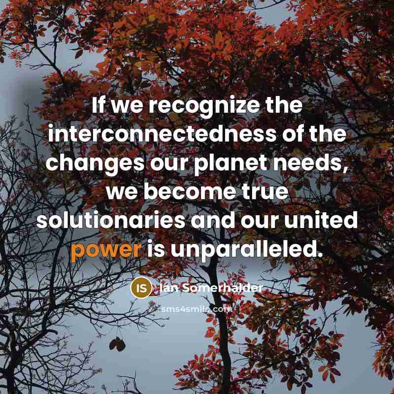“If we recognize the interconnectedness of the changes our planet needs, we become true solutionaries and our united power is unparalleled.” quote by Ian Somerhalder