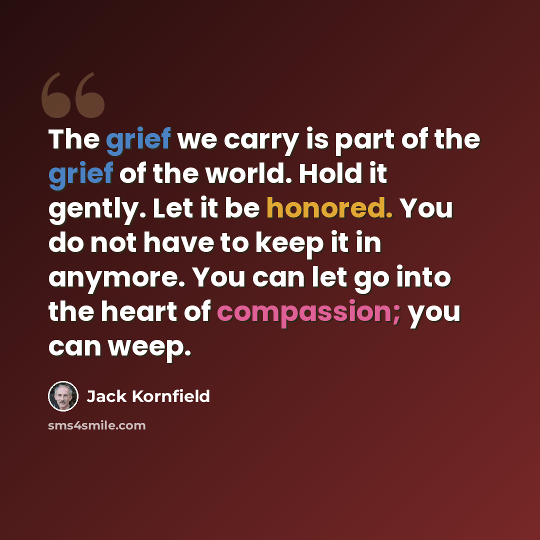 “The grief we carry is part of the grief of the world. Hold it gently. Let it be honored. You do not have to keep it in anymore. You can let go into the heart of compassion; you can weep.” quote by Jack Kornfield