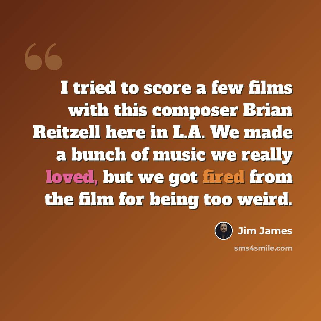 “I tried to score a few films with this composer Brian Reitzell here in L.A. We made a bunch of music we really loved, but we got fired from the film for being too weird.” quote by Jim James