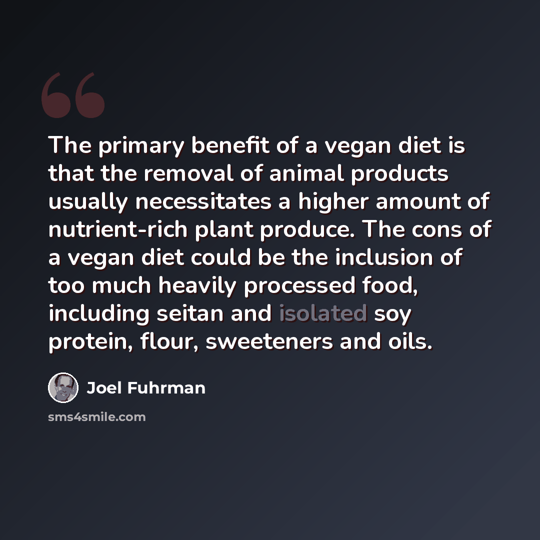 “The primary benefit of a vegan diet is that the removal of animal products usually necessitates a higher amount of nutrient-rich plant produce. The cons of a vegan diet could be the inclusion of too much heavily processed food, including seitan and isolated soy protein, flour, sweeteners and oils.” quote by Joel Fuhrman