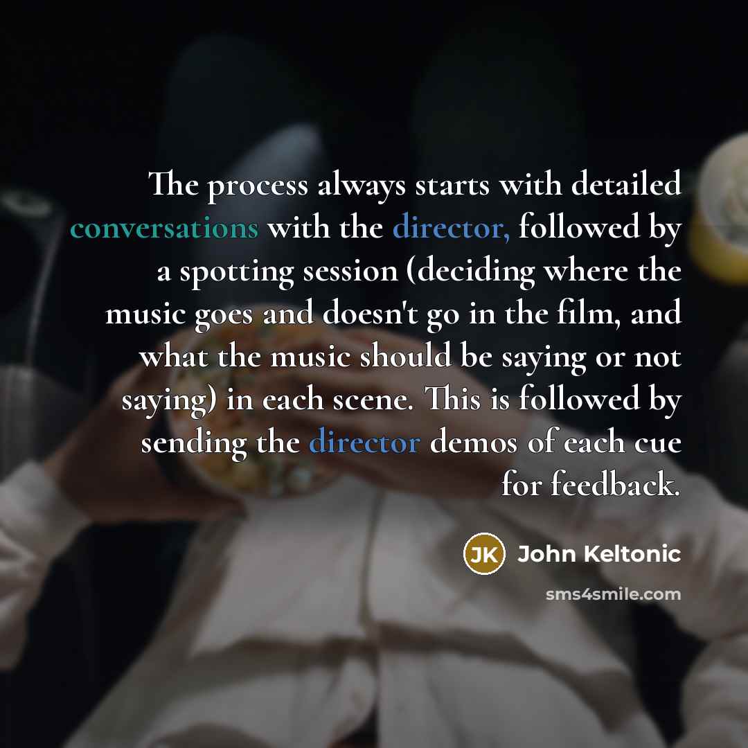 “The process always starts with detailed conversations with the director, followed by a spotting session (deciding where the music goes and doesn't go in the film, and what the music should be saying or not saying) in each scene. This is followed by sending the director demos of each cue for…” quote by John Keltonic