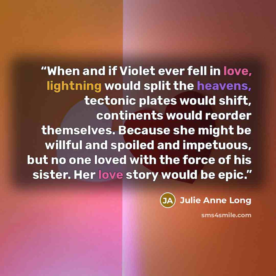 “When and if Violet ever fell in love, lightning would split the heavens, tectonic plates would shift, continents would reorder themselves. Because she might be willful and spoiled and impetuous, but no one loved with the force of his sister. Her love story would be epic.” quote by Julie Anne Long