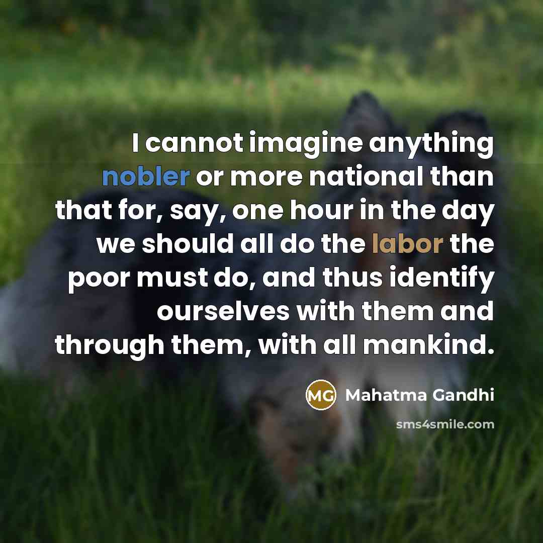 “I cannot imagine anything nobler or more national than that for, say, one hour in the day we should all do the labor the poor must do, and thus identify ourselves with them and through them, with all mankind.” quote by Mahatma Gandhi