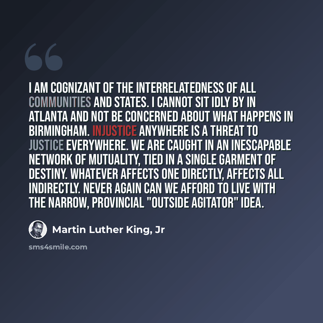 “I am cognizant of the interrelatedness of all communities and states. I cannot sit idly by in Atlanta and not be concerned about what happens in Birmingham. Injustice anywhere is a threat to justice everywhere. We are caught in an inescapable network of mutuality, tied in a single garment of…” quote by Martin Luther King, Jr