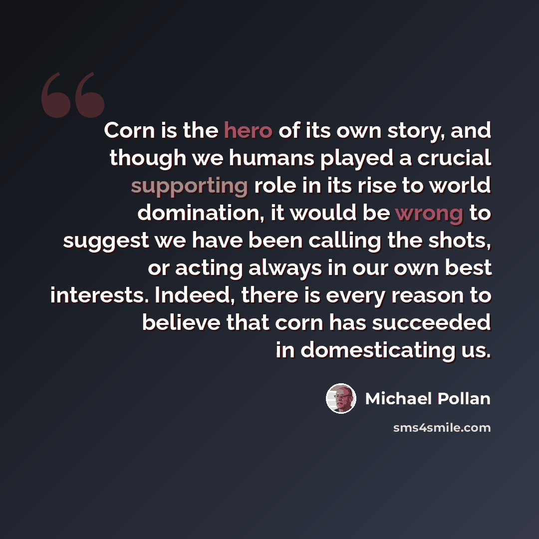 “Corn is the hero of its own story, and though we humans played a crucial supporting role in its rise to world domination, it would be wrong to suggest we have been calling the shots, or acting always in our own best interests. Indeed, there is every reason to believe that corn has succeeded in…” quote by Michael Pollan