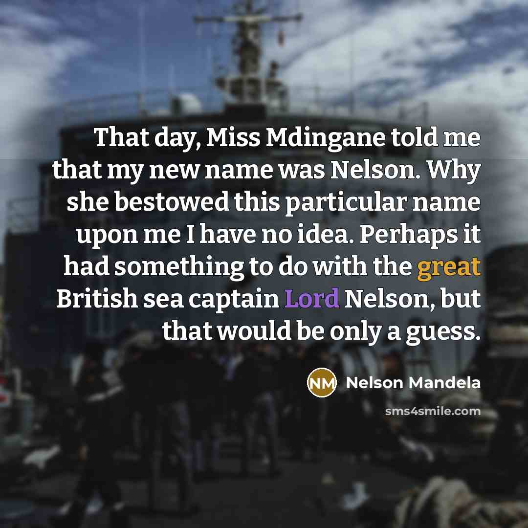 “That day, Miss Mdingane told me that my new name was Nelson. Why she bestowed this particular name upon me I have no idea. Perhaps it had something to do with the great British sea captain Lord Nelson, but that would be only a guess.” quote by Nelson Mandela