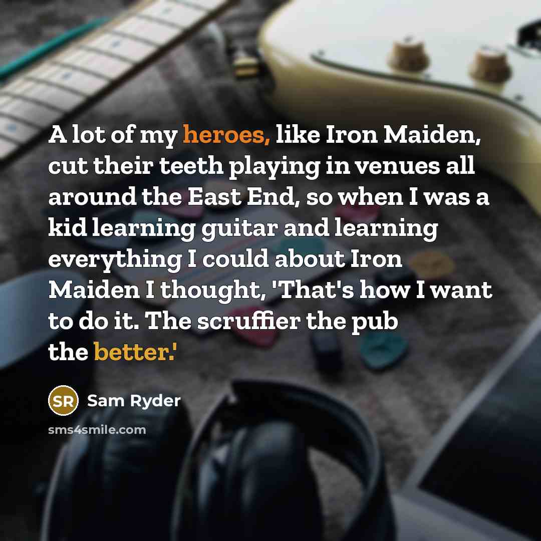 “A lot of my heroes, like Iron Maiden, cut their teeth playing in venues all around the East End, so when I was a kid learning guitar and learning everything I could about Iron Maiden I thought, 'That's how I want to do it. The scruffier the pub the better.'” quote by Sam Ryder