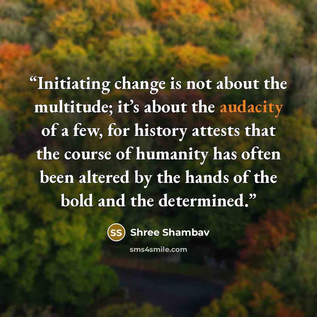 “Initiating change is not about the multitude; it’s about the audacity of a few, for history attests that the course of humanity has often been altered by the hands of the bold and the determined.” quote by Shree Shambav