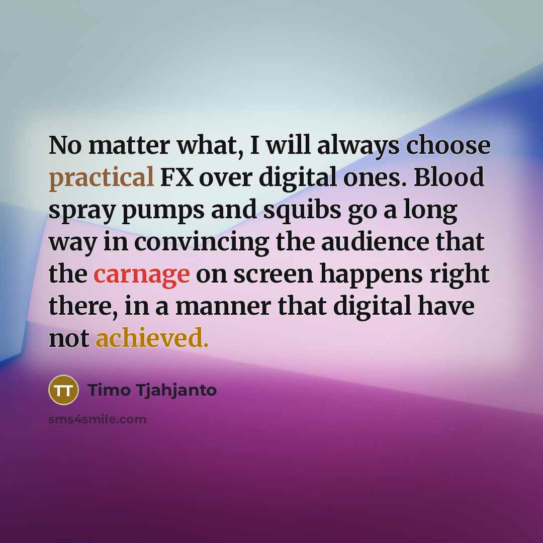 “No matter what, I will always choose practical FX over digital ones. Blood spray pumps and squibs go a long way in convincing the audience that the carnage on screen happens right there, in a manner that digital have not achieved.” quote by Timo Tjahjanto