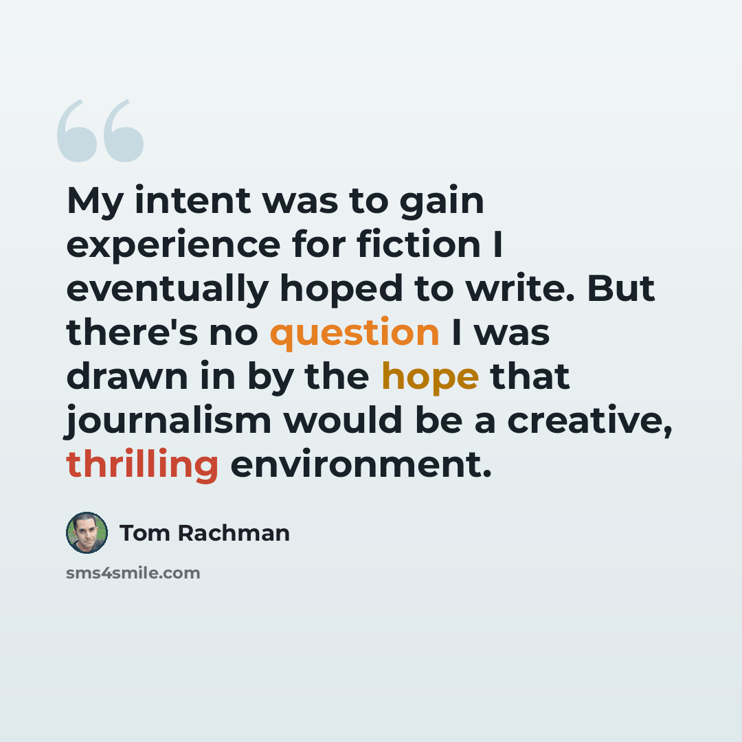 “My intent was to gain experience for fiction I eventually hoped to write. But there's no question I was drawn in by the hope that journalism would be a creative, thrilling environment.” quote by Tom Rachman
