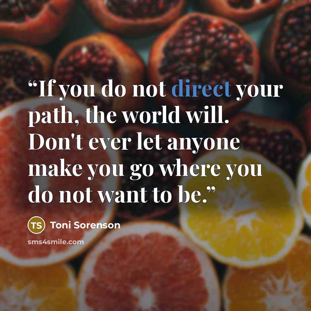 “If you do not direct your path, the world will. Don't ever let anyone make you go where you do not want to be.” quote by Toni Sorenson